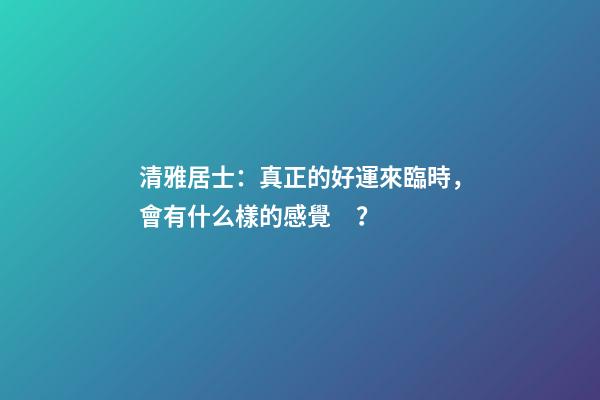 清雅居士：真正的好運來臨時，會有什么樣的感覺？